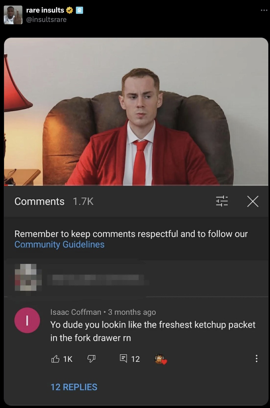 screenshot - rare insults Remember to keep respectful and to our Community Guidelines Isaac Coffman 3 months ago Yo dude you lookin the freshest ketchup packet in the fork drawer rn 1K 12 12 Replies