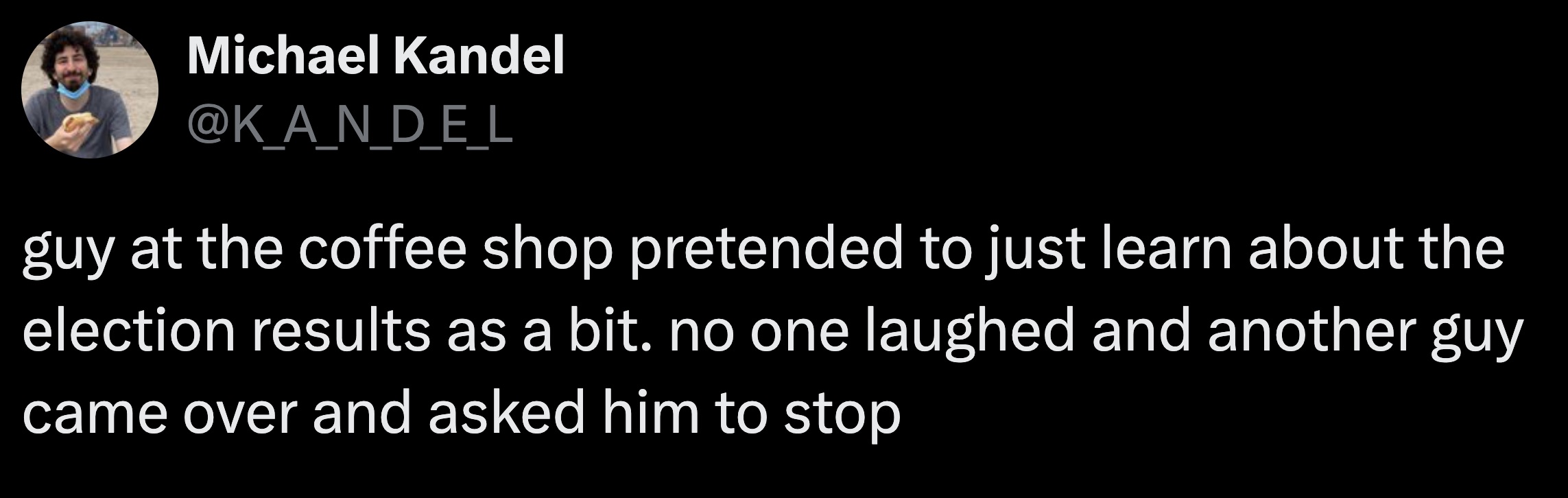 parallel - Michael Kandel guy at the coffee shop pretended to just learn about the election results as a bit. no one laughed and another guy came over and asked him to stop