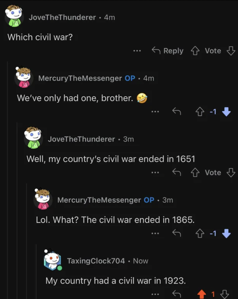 screenshot - JoveTheThunderer. 4m Which civil war? MercuryTheMessenger Op 4m We've only had one, brother. Vote JoveTheThunderer. 3m Well, my country's civil war ended in 1651 MercuryTheMessenger Op. 3m Vote Lol. What? The civil war ended in 1865. TaxingCl