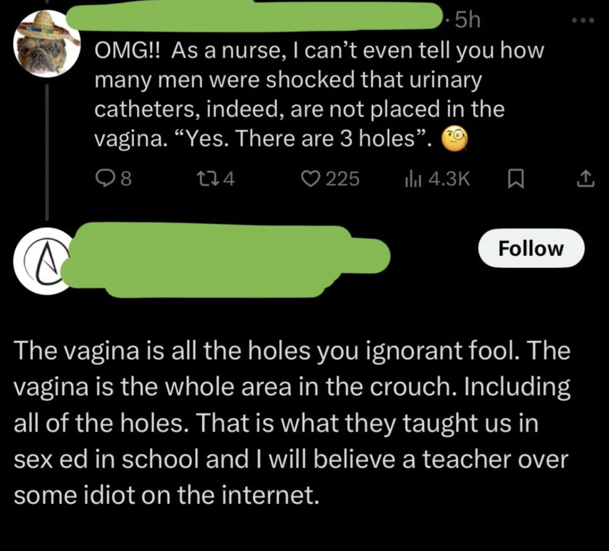 screenshot - 5h Omg!! As a nurse, I can't even tell you how many men were shocked that urinary catheters, indeed, are not placed in the vagina. "Yes. There are 3 holes". Q8 134 @ 225 c The vagina is all the holes you ignorant fool. The vagina is the whole