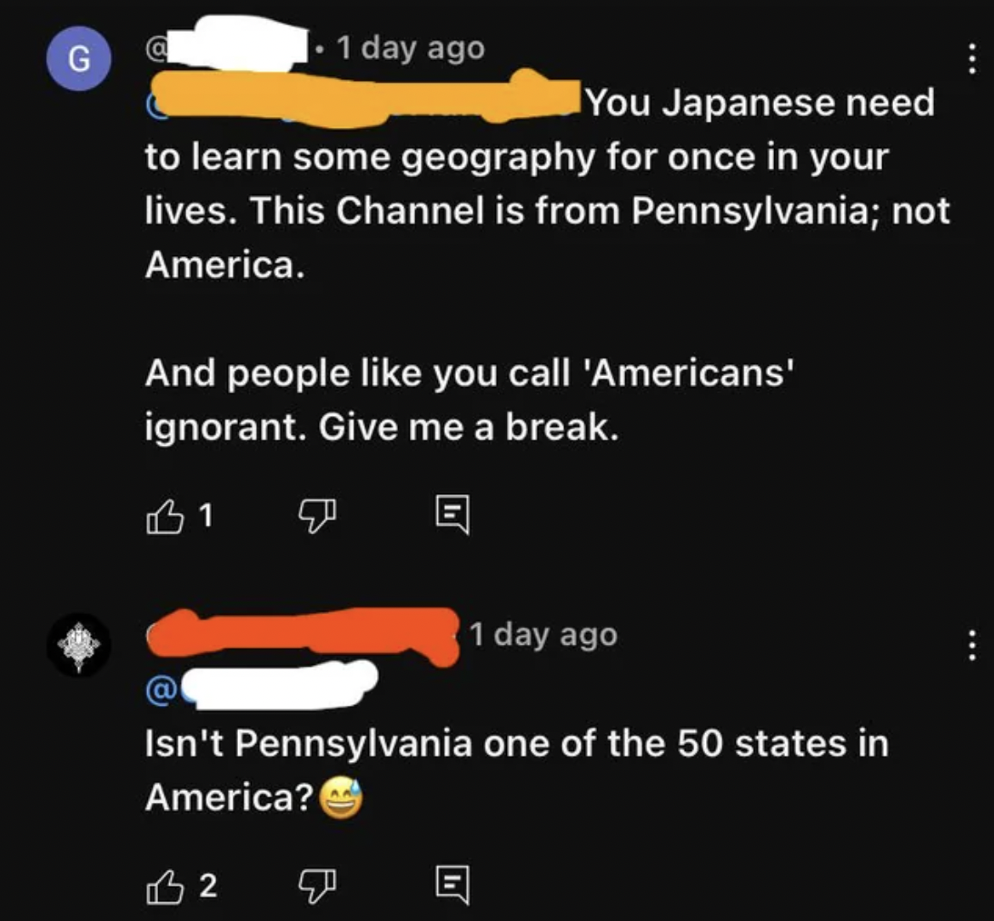 screenshot - G 1 day ago You Japanese need to learn some geography for once in your lives. This Channel is from Pennsylvania; not America. And people you call 'Americans' ignorant. Give me a break. 31 1 day ago Isn't Pennsylvania one of the 50 states in A