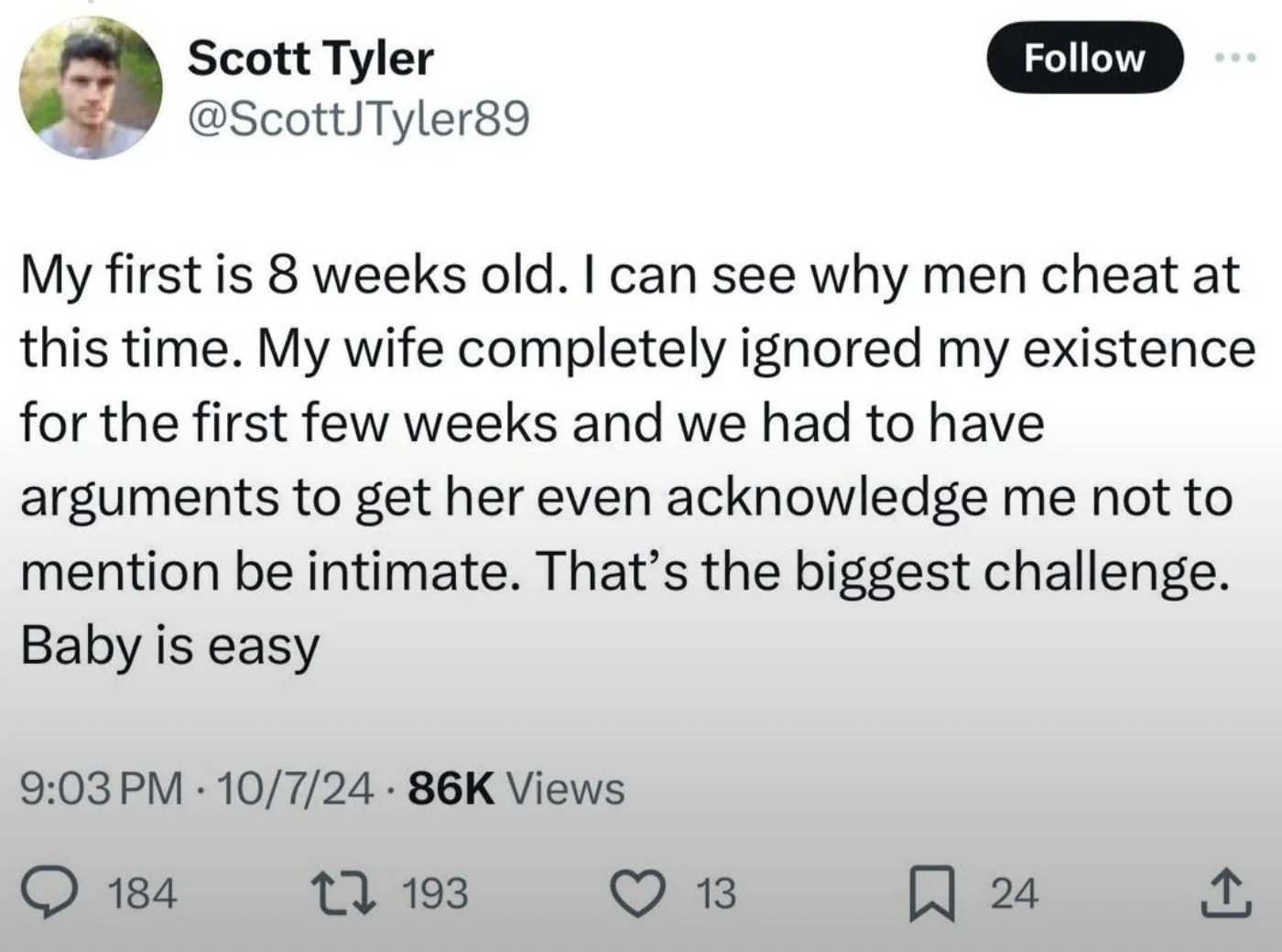 screenshot - Scott Tyler My first is 8 weeks old. I can see why men cheat at this time. My wife completely ignored my existence for the first few weeks and we had to have arguments to get her even acknowledge me not to mention be intimate. That's the bigg