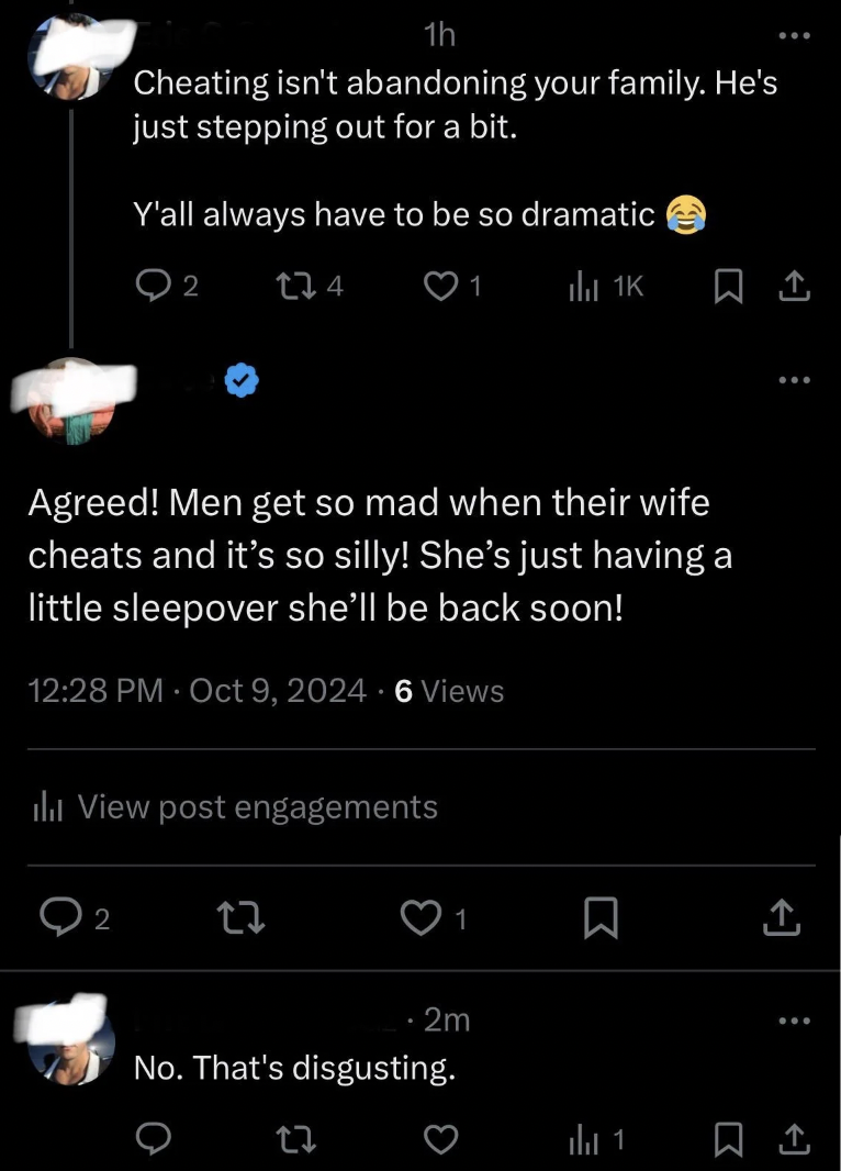 screenshot - 1h Cheating isn't abandoning your family. He's just stepping out for a bit. Y'all always have to be so dramatic 2 Agreed! Men get so mad when their wife cheats and it's so silly! She's just having a little sleepover she'll be back soon! 6 Vie