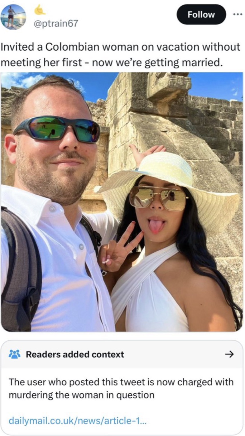 Invited a Colombian woman on vacation without meeting her first now we're getting married. Readers added context > The user who posted this tweet is now charged with murdering the woman in question dailymail.co.uknewsarticle1...