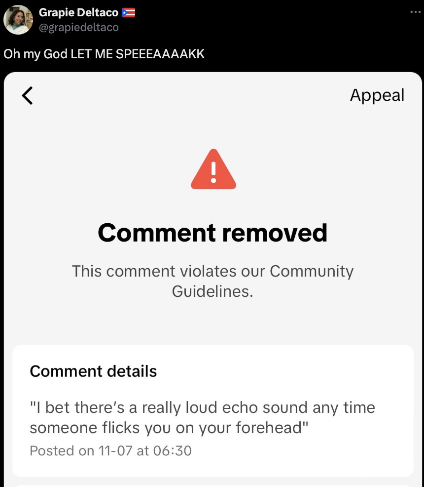 screenshot - Grapie Deltaco Oh my God Let Me Speeeaaaakk Comment removed This comment violates our Community Guidelines. Appeal Comment details "I bet there's a really loud echo sound any time someone flicks you on your forehead" Posted on 1107 at