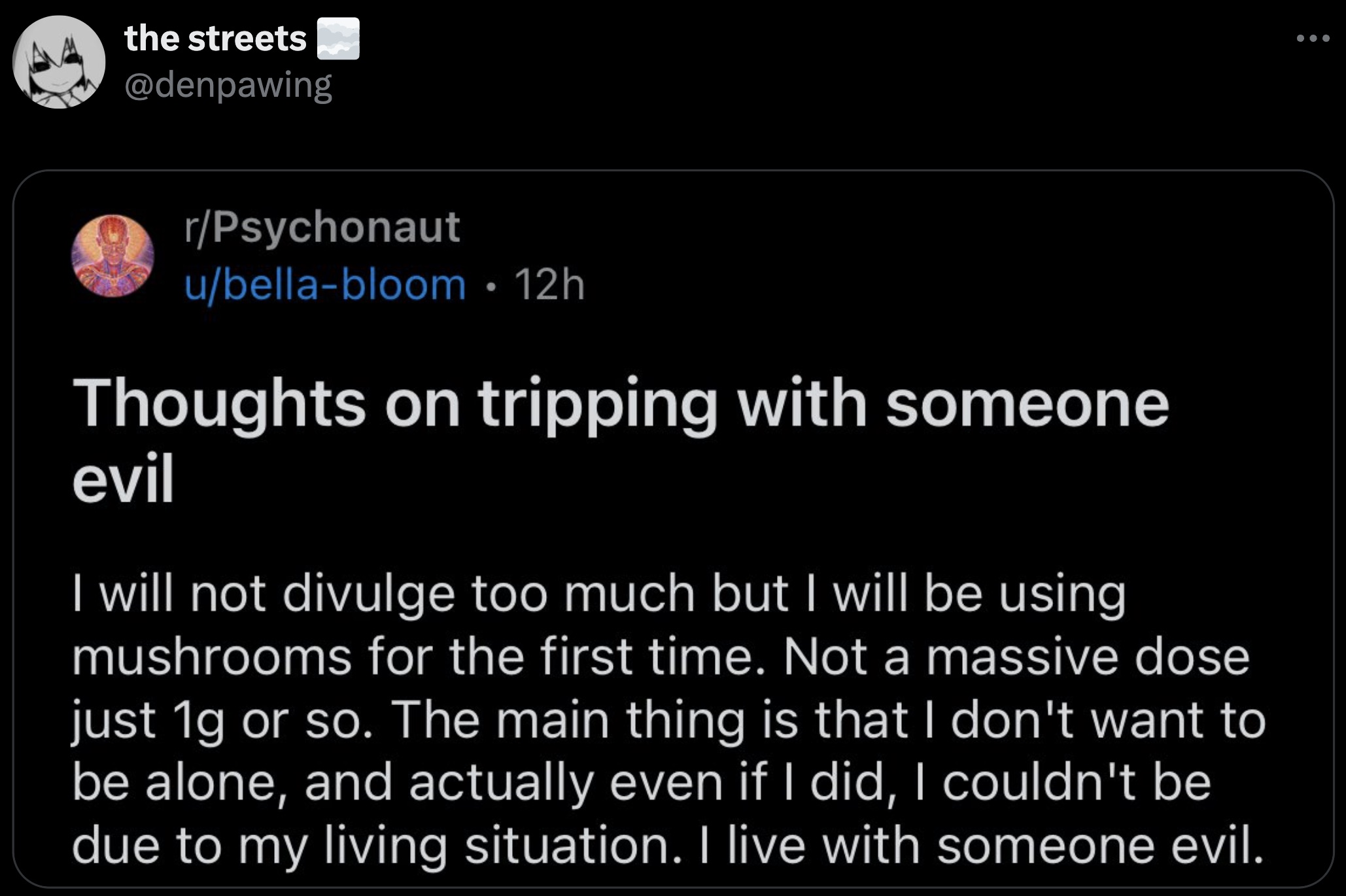 screenshot - the streets rPsychonaut ubellabloom 12h Thoughts on tripping with someone evil I will not divulge too much but I will be using mushrooms for the first time. Not a massive dose just 1g or so. The main thing is that I don't want to be alone, an