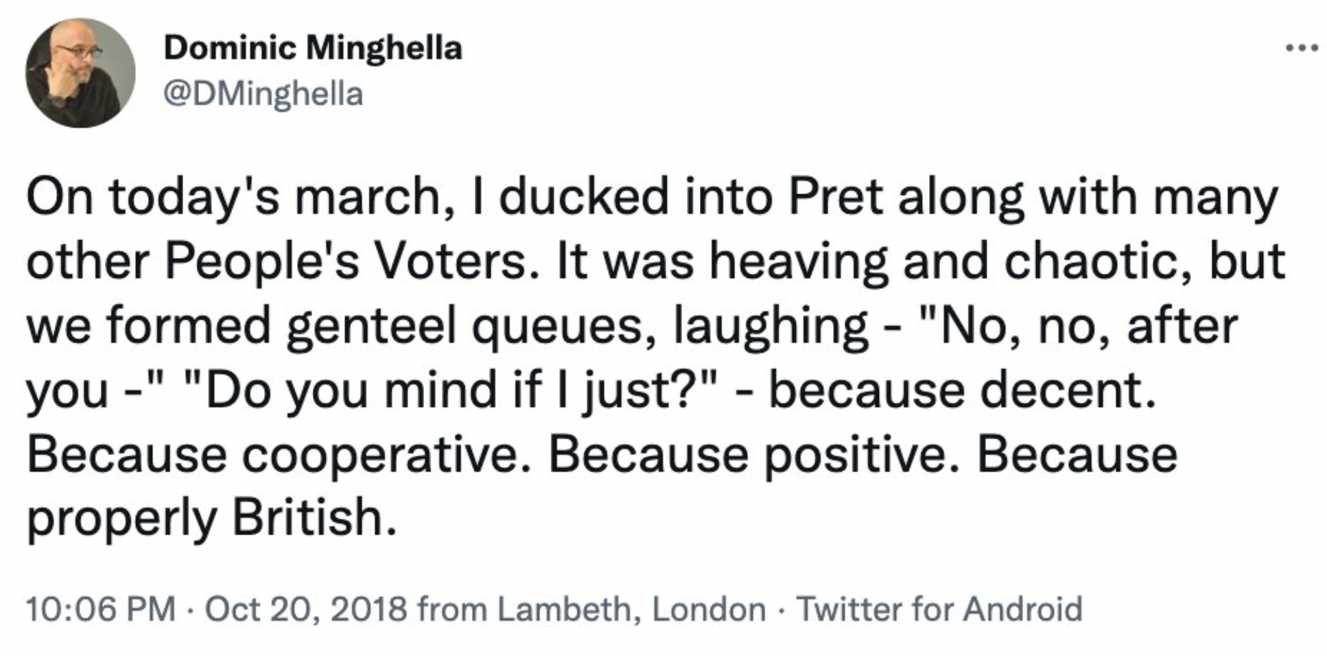 screenshot - Dominic Minghella On today's march, I ducked into Pret along with many other People's Voters. It was heaving and chaotic, but we formed genteel queues, laughing "No, no, after you" "Do you mind if I just?" because decent. Because cooperative.