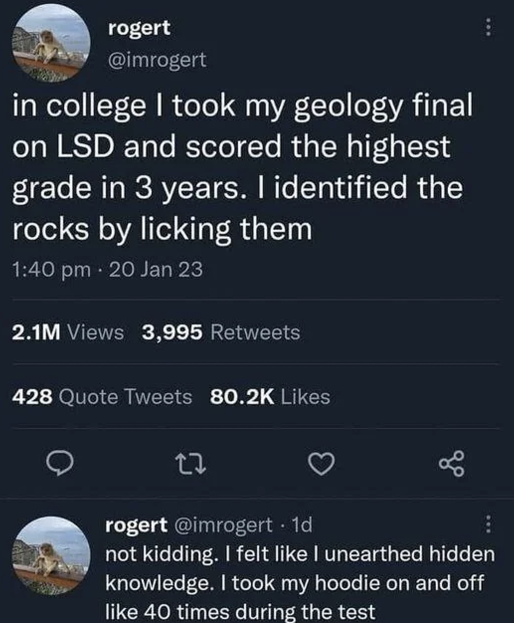 screenshot - rogert in college I took my geology final on Lsd and scored the highest grade in 3 years. I identified the rocks by licking them 20 Jan 23 2.1M Views 3,995 428 Quote Tweets 17 rogert . 1d not kidding. I felt I unearthed hidden knowledge. I to