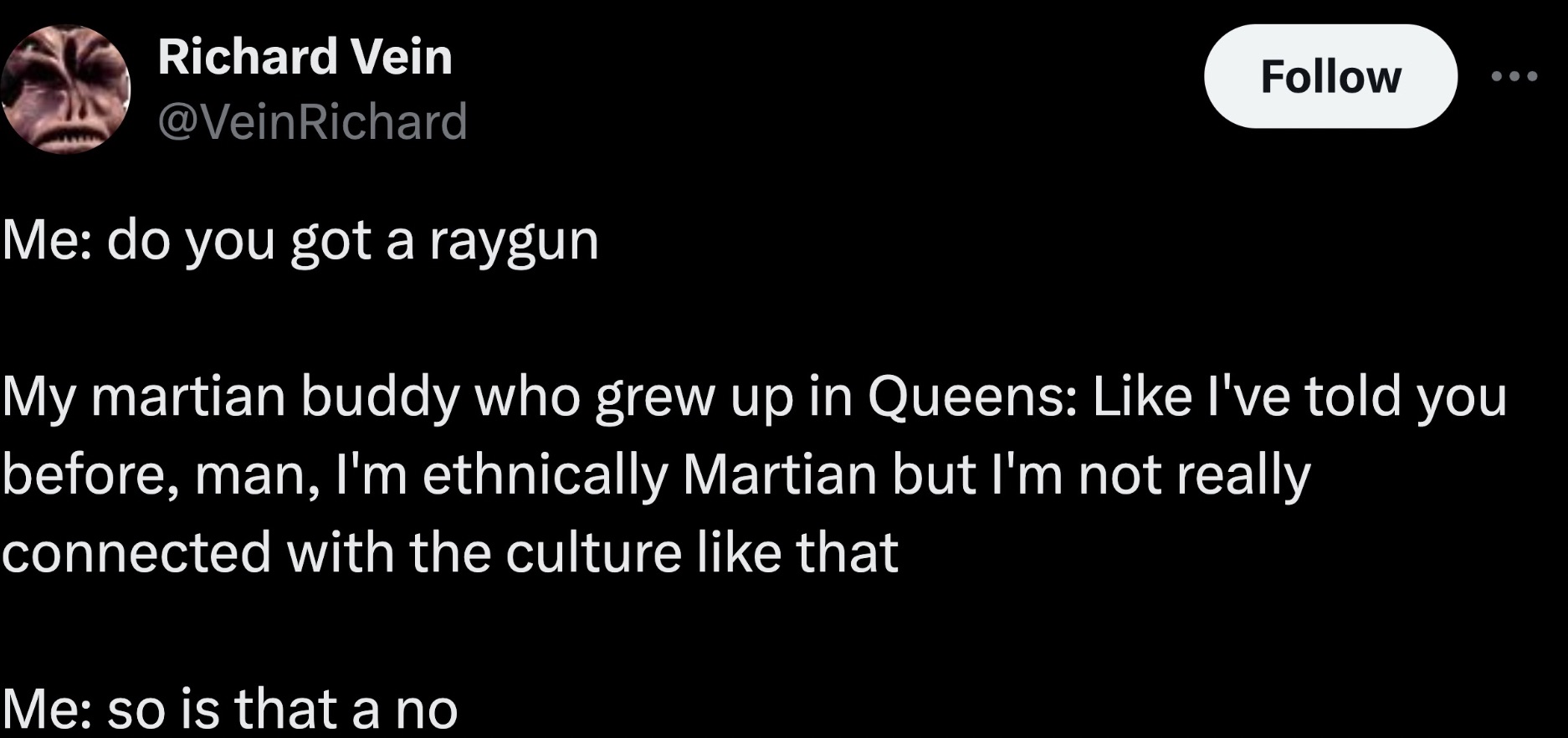 screenshot - Richard Vein Me do you got a raygun My martian buddy who grew up in Queens I've told you before, man, I'm ethnically Martian but I'm not really connected with the culture that Me so is that a no