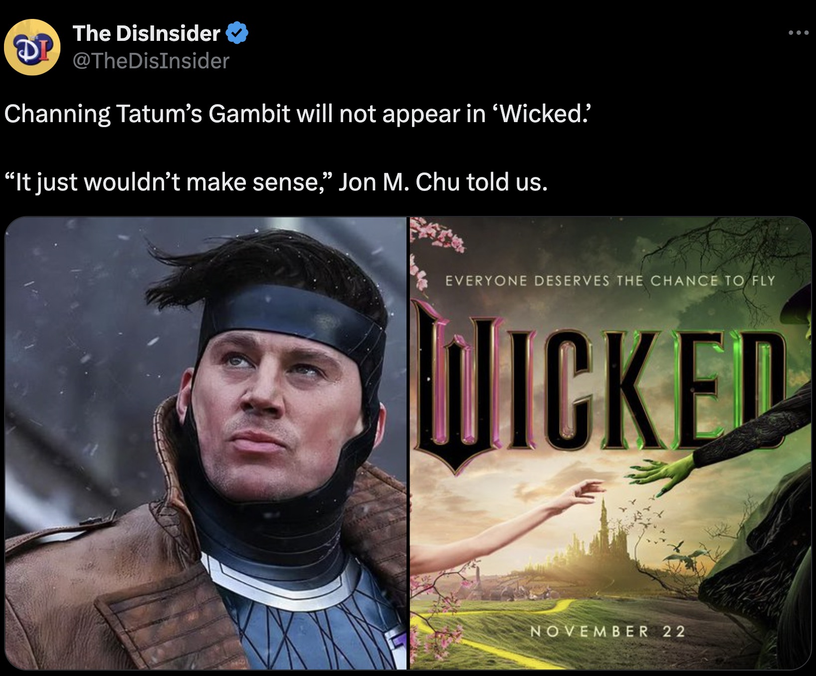 wicked movie - The DisInsider Dp Channing Tatum's Gambit will not appear in 'Wicked.' "It just wouldn't make sense," Jon M. Chu told us. Everyone Deserves The Chance To Fly Wicked November 22