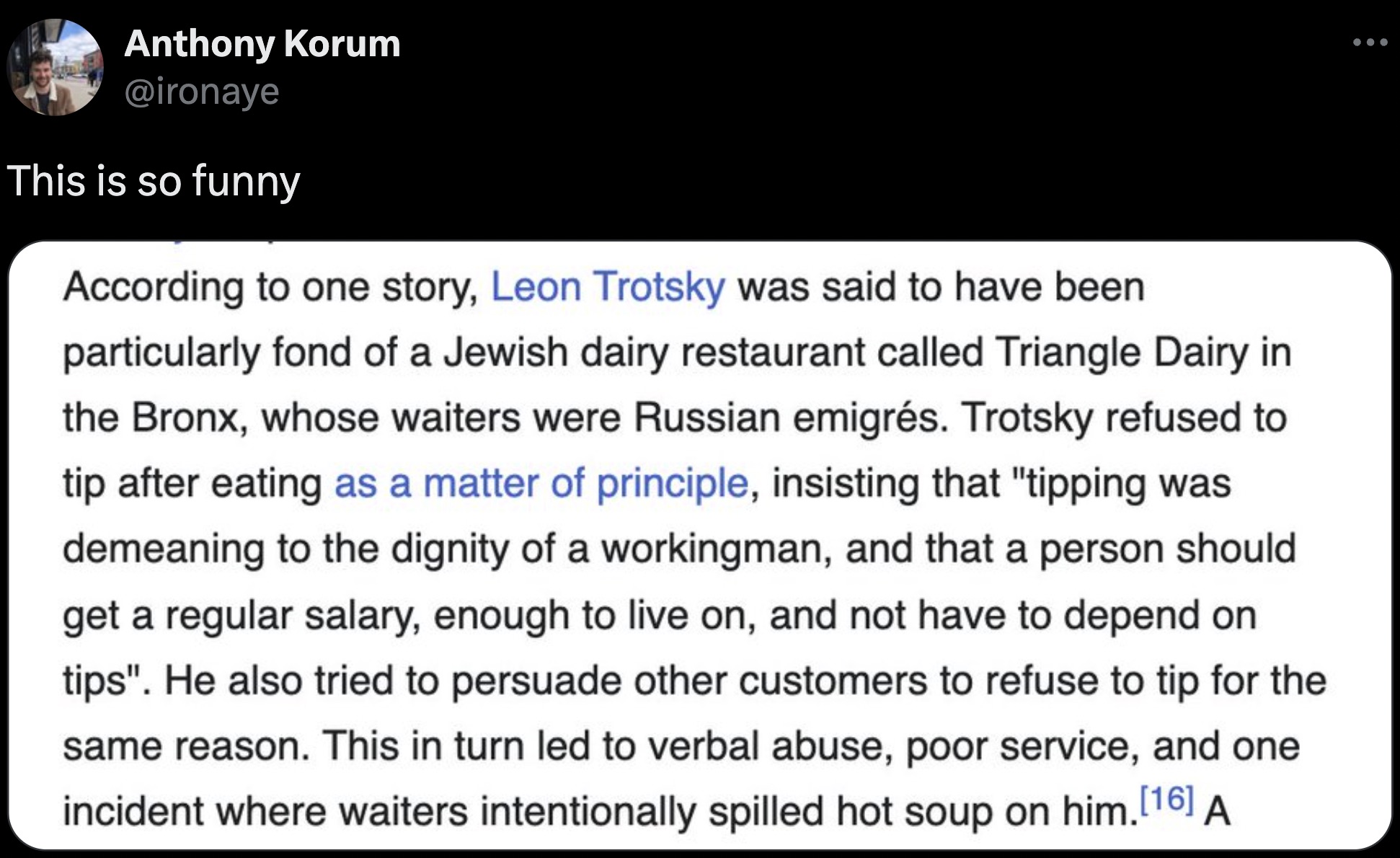 screenshot - Anthony Korum This is so funny According to one story, Leon Trotsky was said to have been particularly fond of a Jewish dairy restaurant called Triangle Dairy in the Bronx, whose waiters were Russian emigrs. Trotsky refused to tip after eatin