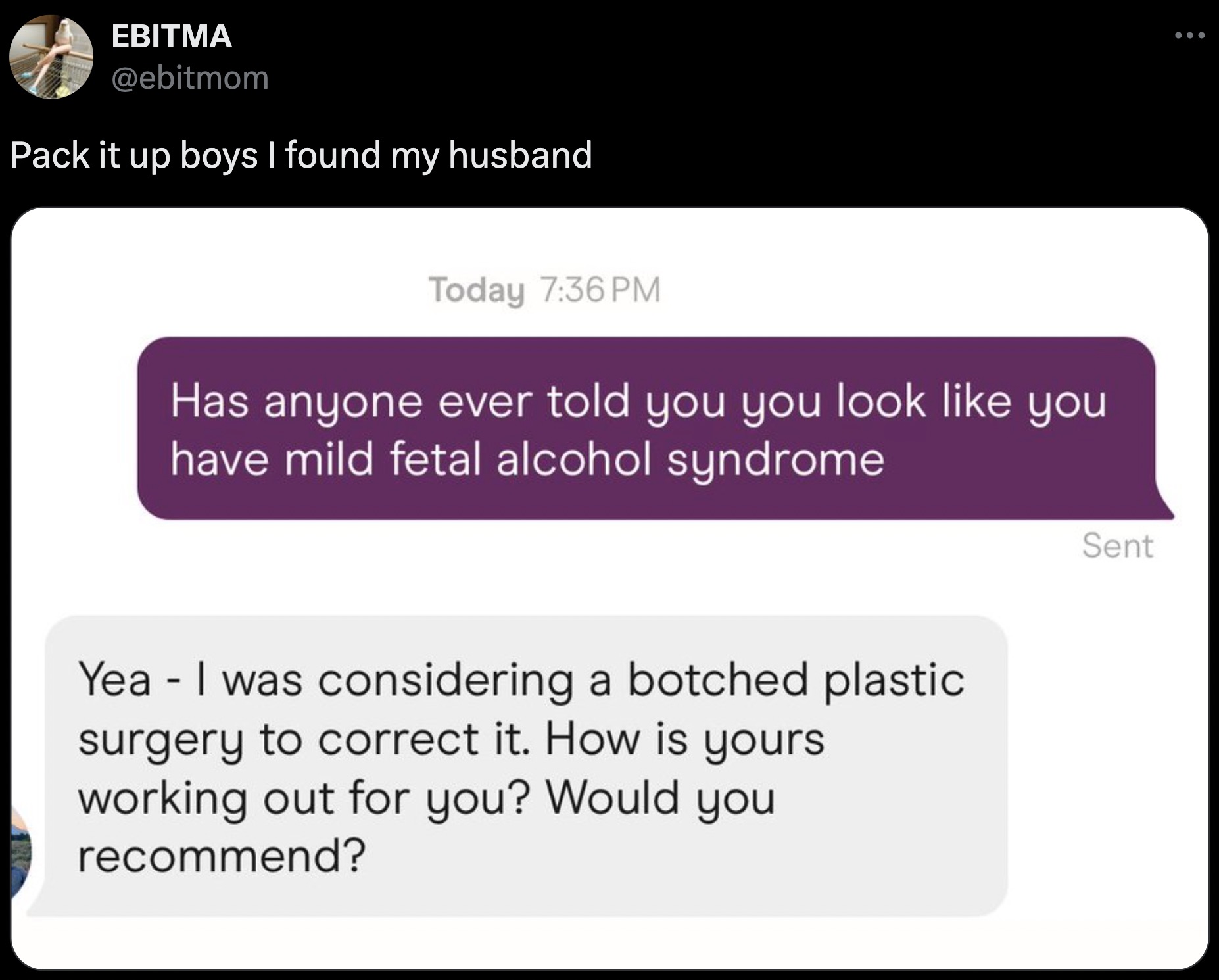 screenshot - Ebitma Pack it up boys I found my husband Today Has anyone ever told you you look you have mild fetal alcohol syndrome Yea I was considering a botched plastic surgery to correct it. How is yours working out for you? Would you recommend? Sent 