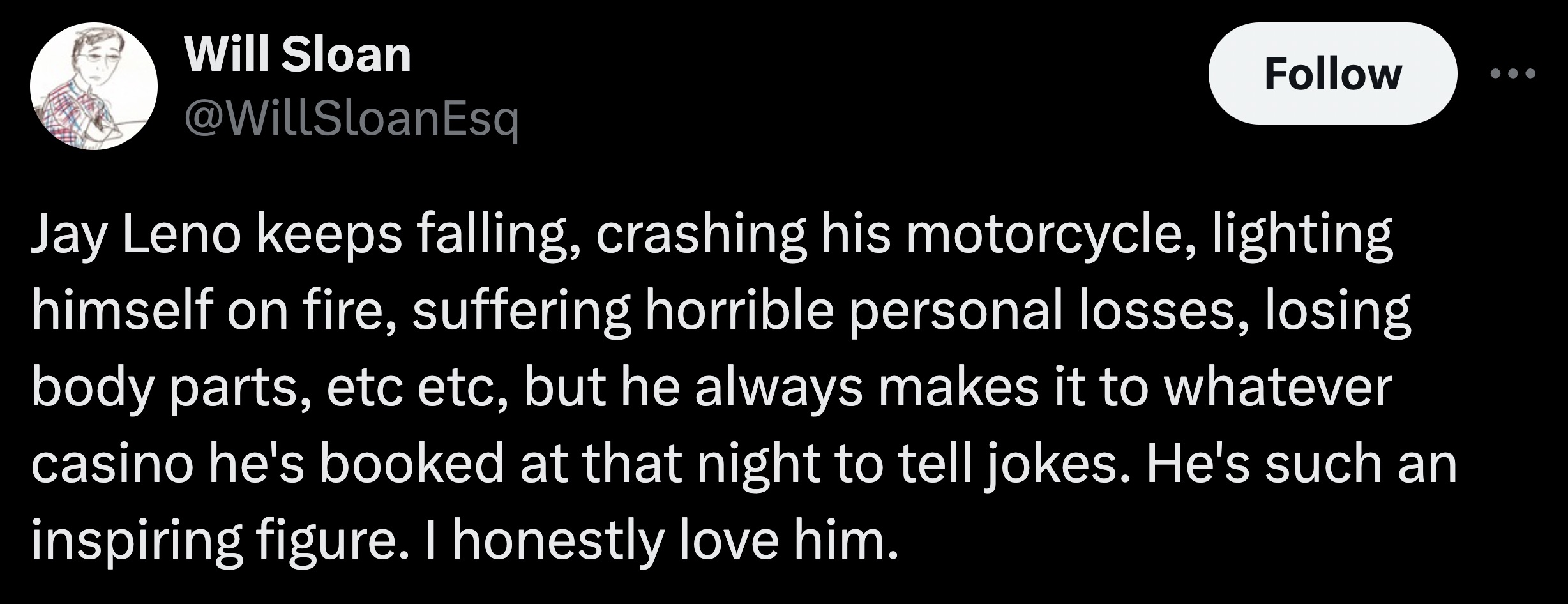 colorfulness - Will Sloan Jay Leno keeps falling, crashing his motorcycle, lighting himself on fire, suffering horrible personal losses, losing body parts, etc etc, but he always makes it to whatever casino he's booked at that night to tell jokes. He's su