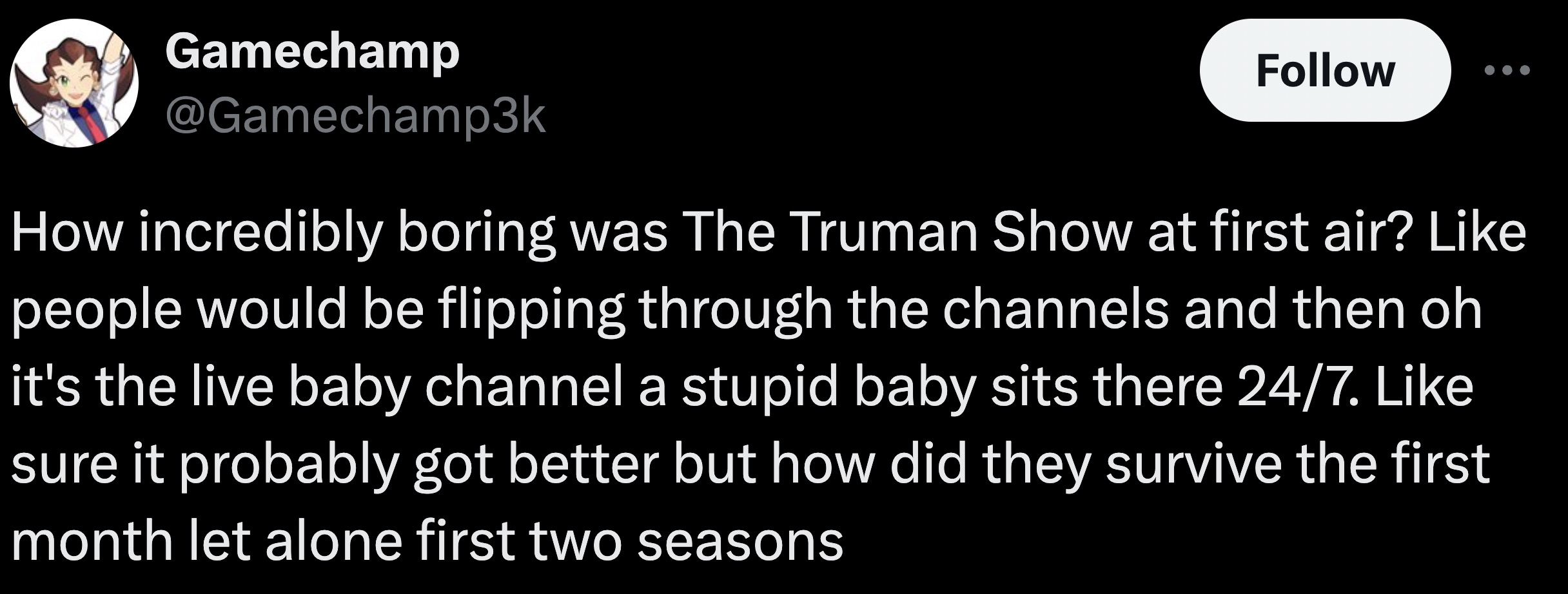 parallel - Gamechamp How incredibly boring was The Truman Show at first air? people would be flipping through the channels and then oh it's the live baby channel a stupid baby sits there 247. sure it probably got better but how did they survive the first 