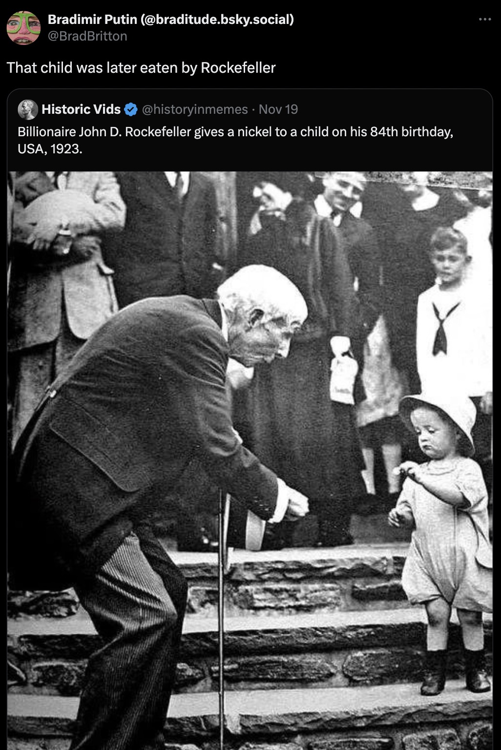 john rockefeller giving a coin to a child - Bradimir Putin .bsky.social That child was later eaten by Rockefeller Historic Vids Nov 19 Billionaire John D. Rockefeller gives a nickel to a child on his 84th birthday, Usa, 1923.