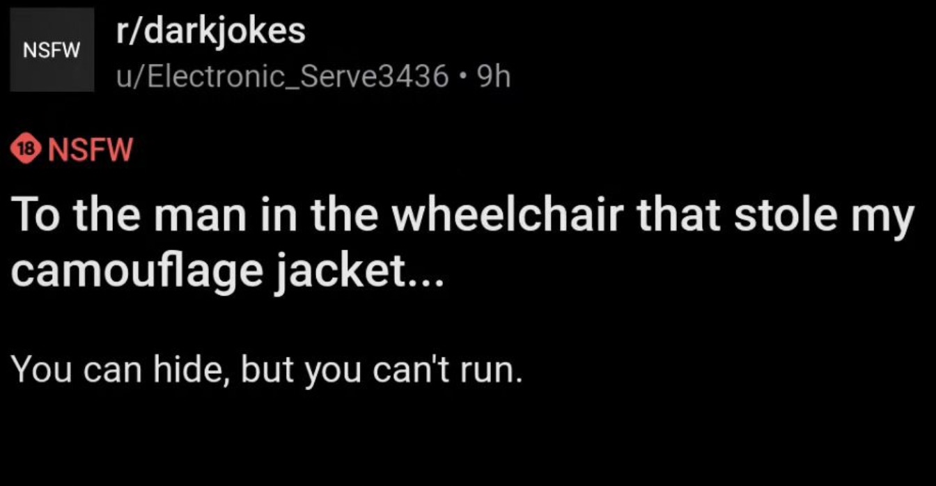 screenshot - Nsfw rdarkjokes uElectronic_Serve3436 9h 18 Nsfw To the man in the wheelchair that stole my camouflage jacket... You can hide, but you can't run.