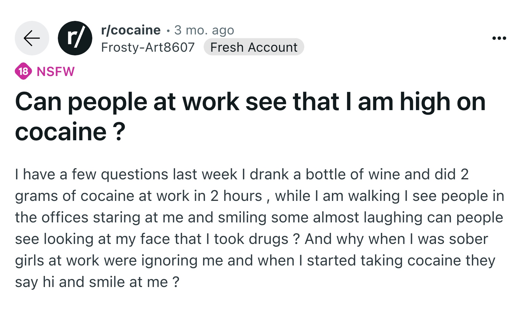 screenshot - rcocaine 3 mo. ago r FrostyArt8607 Fresh Account 18 Nsfw Can people at work see that I am high on cocaine ? I have a few questions last week I drank a bottle of wine and did 2 grams of cocaine at work in 2 hours, while I am walking I see peop