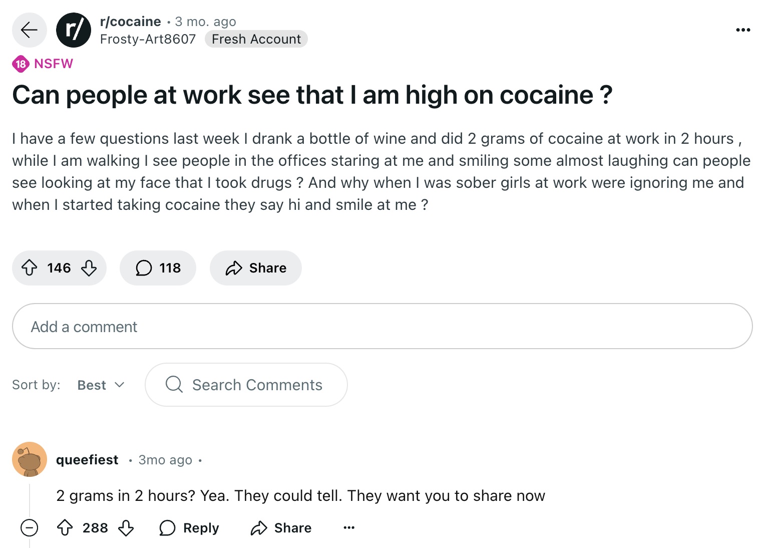 screenshot - r rcocaine 3 mo. ago FrostyArt8607 Fresh Account 18 Nsfw Can people at work see that I am high on cocaine? I have a few questions last week I drank a bottle of wine and did 2 grams of cocaine at work in 2 hours, while I am walking I see peopl