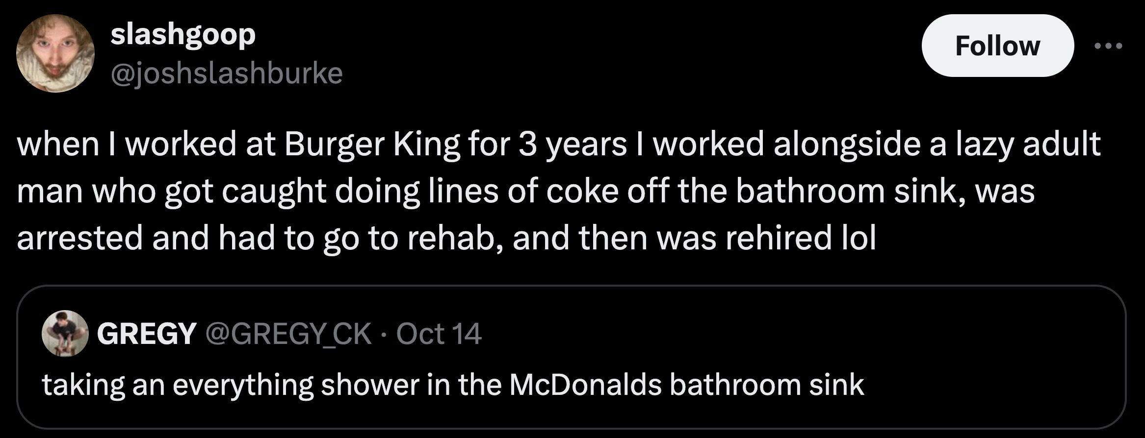 screenshot - slashgoop when I worked at Burger King for 3 years I worked alongside a lazy adult man who got caught doing lines of coke off the bathroom sink, was arrested and had to go to rehab, and then was rehired lol Gregy Ck Oct 14 taking an everythin