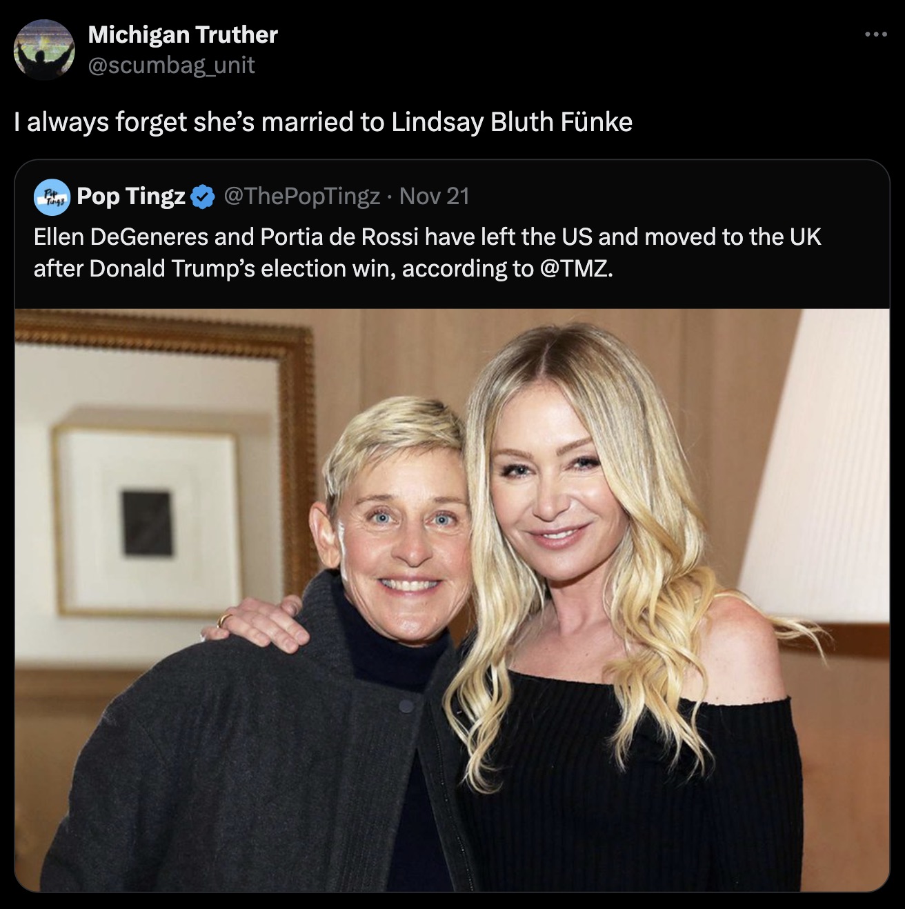 portia de rossi - Michigan Truther unit I always forget she's married to Lindsay Bluth Fnke "Tings Pop Tingz Nov 21 Ellen DeGeneres and Portia de Rossi have left the Us and moved to the Uk after Donald Trump's election win, according to .