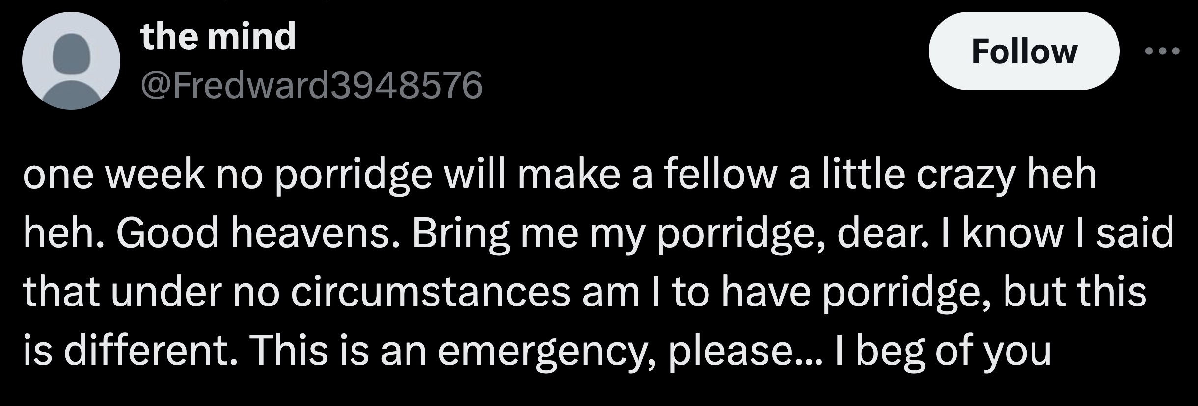 screenshot - the mind one week no porridge will make a fellow a little crazy heh heh. Good heavens. Bring me my porridge, dear. I know I said that under no circumstances am I to have porridge, but this is different. This is an emergency, please... I beg o