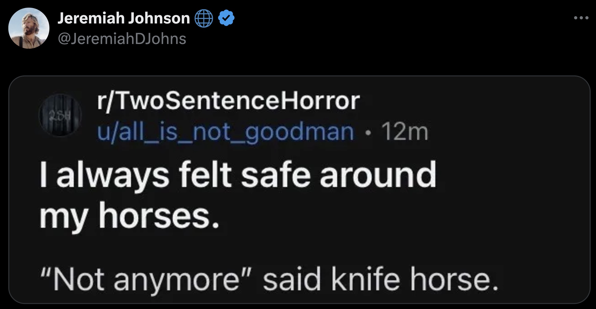 screenshot - Jeremiah Johnson 288 rTwoSentence Horror uall_is_not_goodman 12m I always felt safe around my horses. "Not anymore" said knife horse.