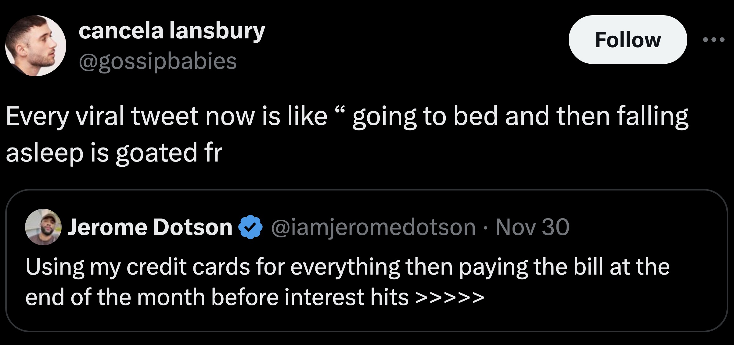 screenshot - cancela lansbury Every viral tweet now is going to bed and then falling asleep is goated fr Jerome Dotson Nov 30 Using my credit cards for everything then paying the bill at the end of the month before interest hits >>>>>