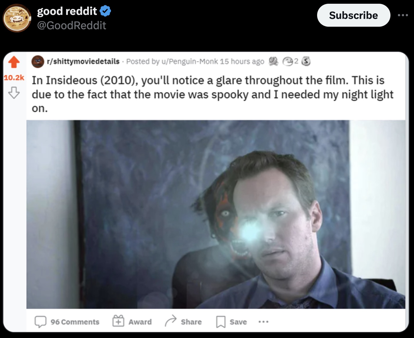 screenshot - good reddit Subscribe rshittymoviedetails Posted by uPenguinMonk 15 hours ago 223 In Insideous 2010, you'll notice a glare throughout the film. This is due to the fact that the movie was spooky and I needed my night light on. 96 Award Save ..