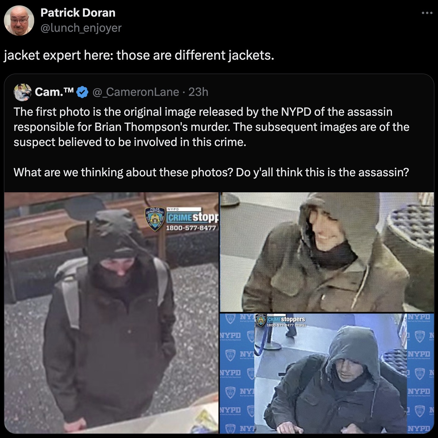 Brian Thompson - Patrick Doran jacket expert here those are different jackets. Cam.Tm 23h The first photo is the original image released by the Nypd of the assassin responsible for Brian Thompson's murder. The subsequent images are of the suspect believed