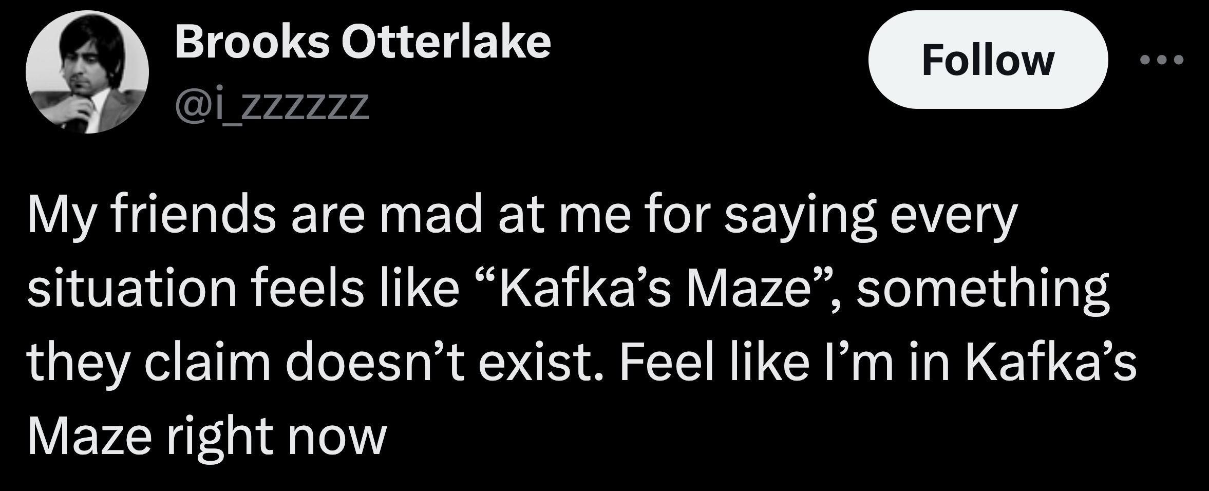 parallel - Brooks Otterlake zzzzzz My friends are mad at me for saying every situation feels "Kafka's Maze", something they claim doesn't exist. Feel I'm in Kafka's Maze right now