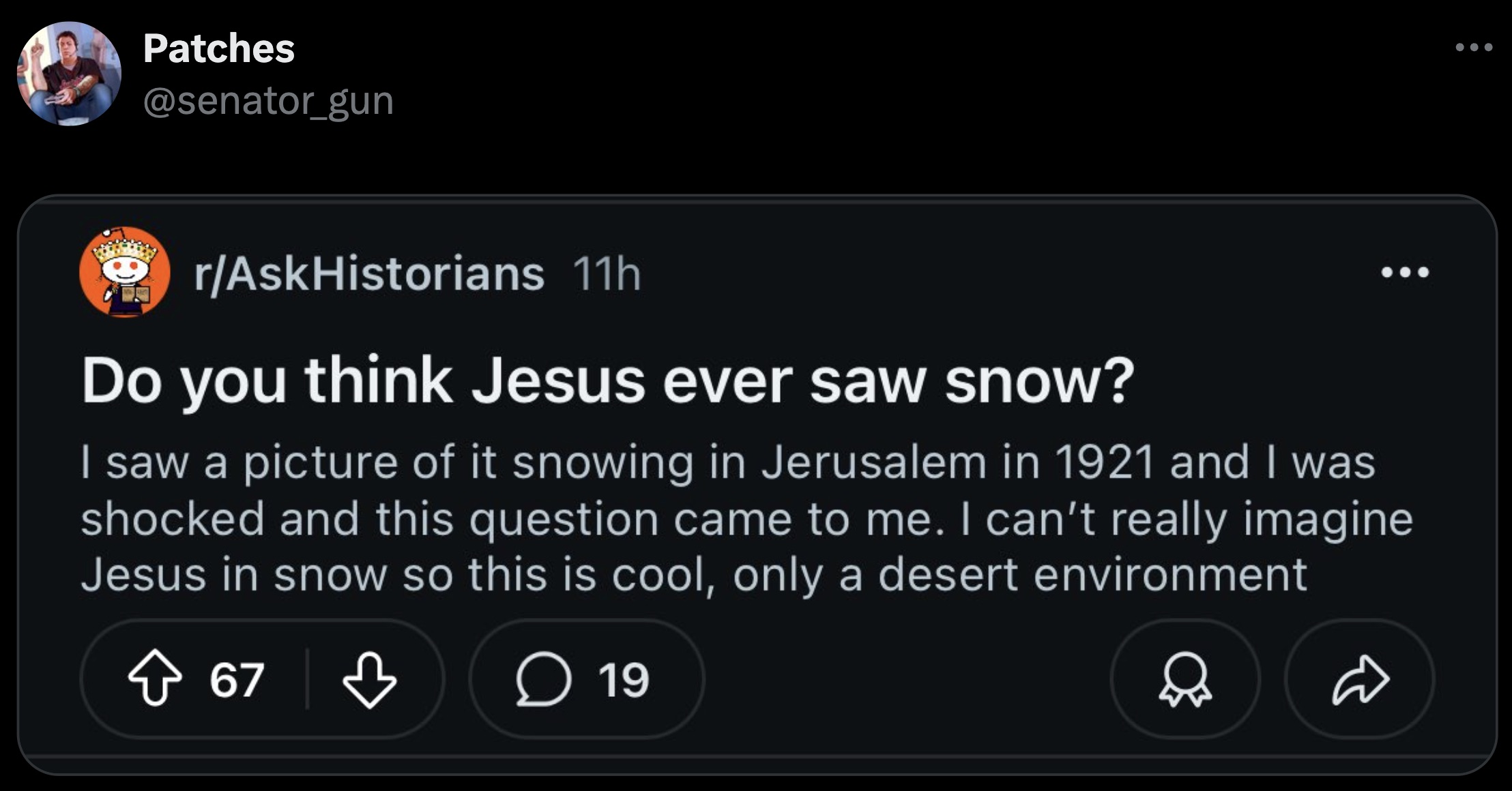 screenshot - Patches rAskHistorians 11h Do you think Jesus ever saw snow? I saw a picture of it snowing in Jerusalem in 1921 and I was shocked and this question came to me. I can't really imagine Jesus in snow so this is cool, only a desert environment 67