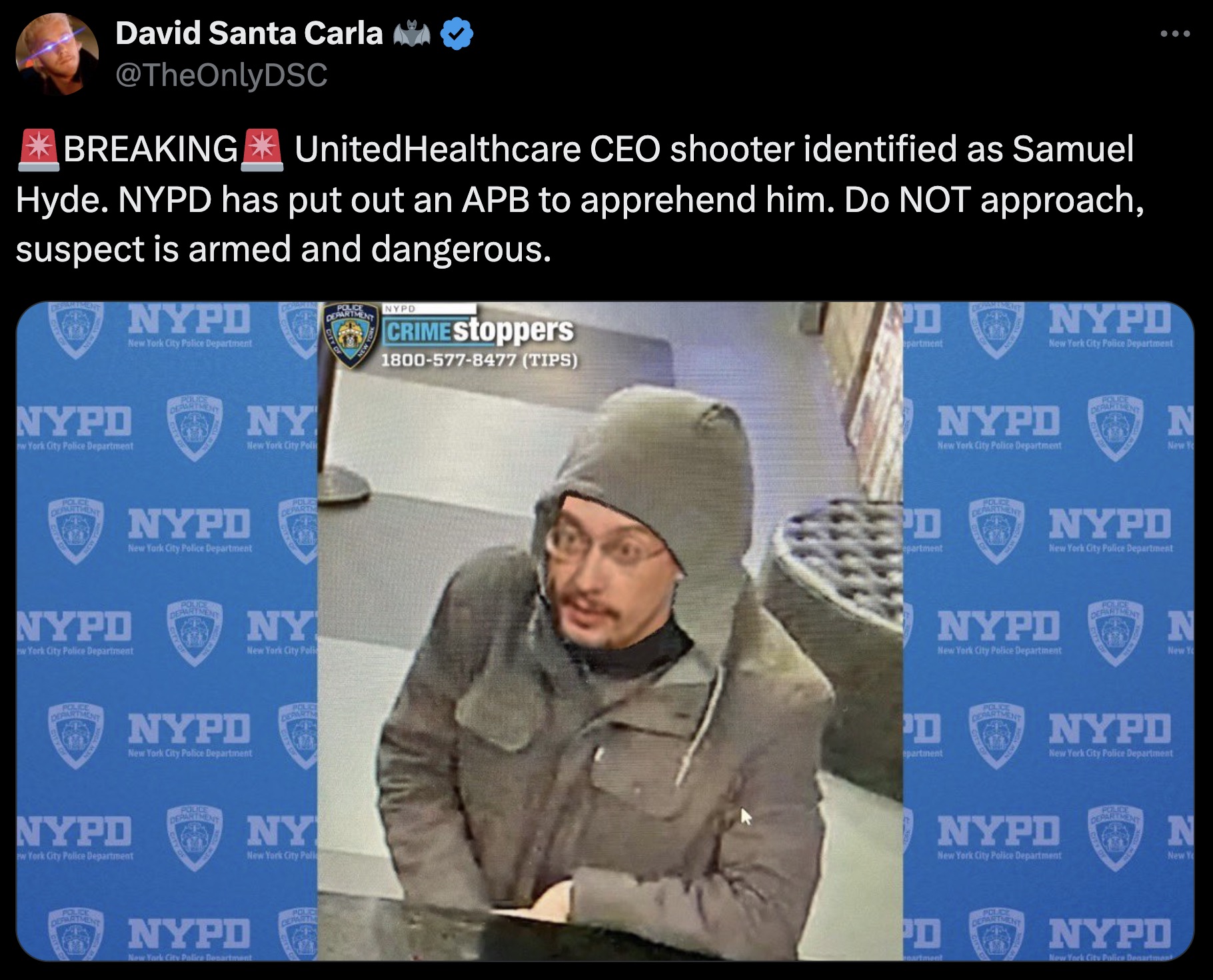 Brian Thompson - David Santa Carla Aa Breaking UnitedHealthcare Ceo shooter identified as Samuel Hyde. Nypd has put out an Apb to apprehend him. Do Not approach, suspect is armed and dangerous. Nypd CRIMEStoppers 18005778477 Tips Nypd Ny Nypo Nypd Ny Nypo