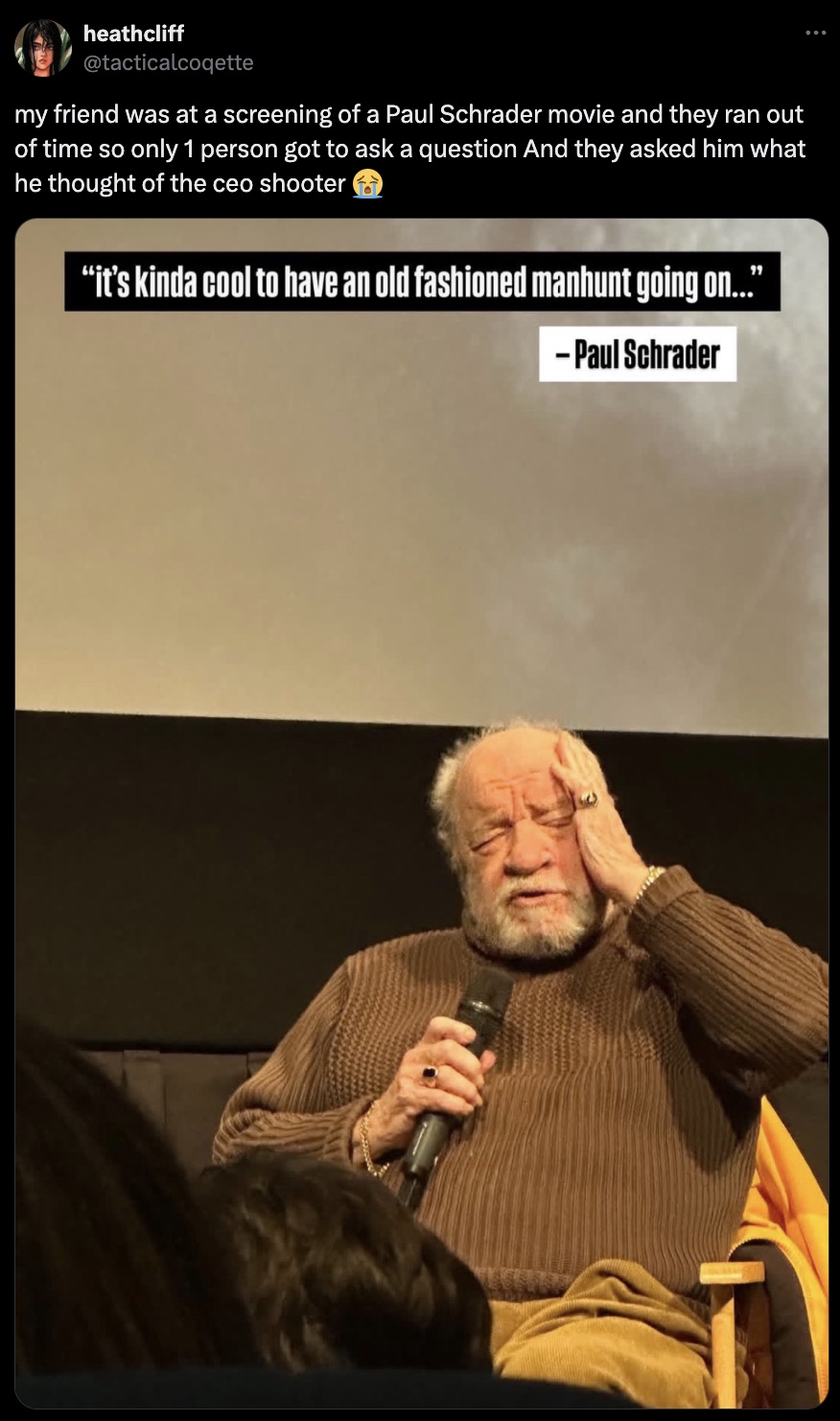 senior citizen - heathcliff my friend was at a screening of a Paul Schrader movie and they ran out of time so only 1 person got to ask a question And they asked him what he thought of the ceo shooter "it's kinda cool to have an old fashioned manhunt going