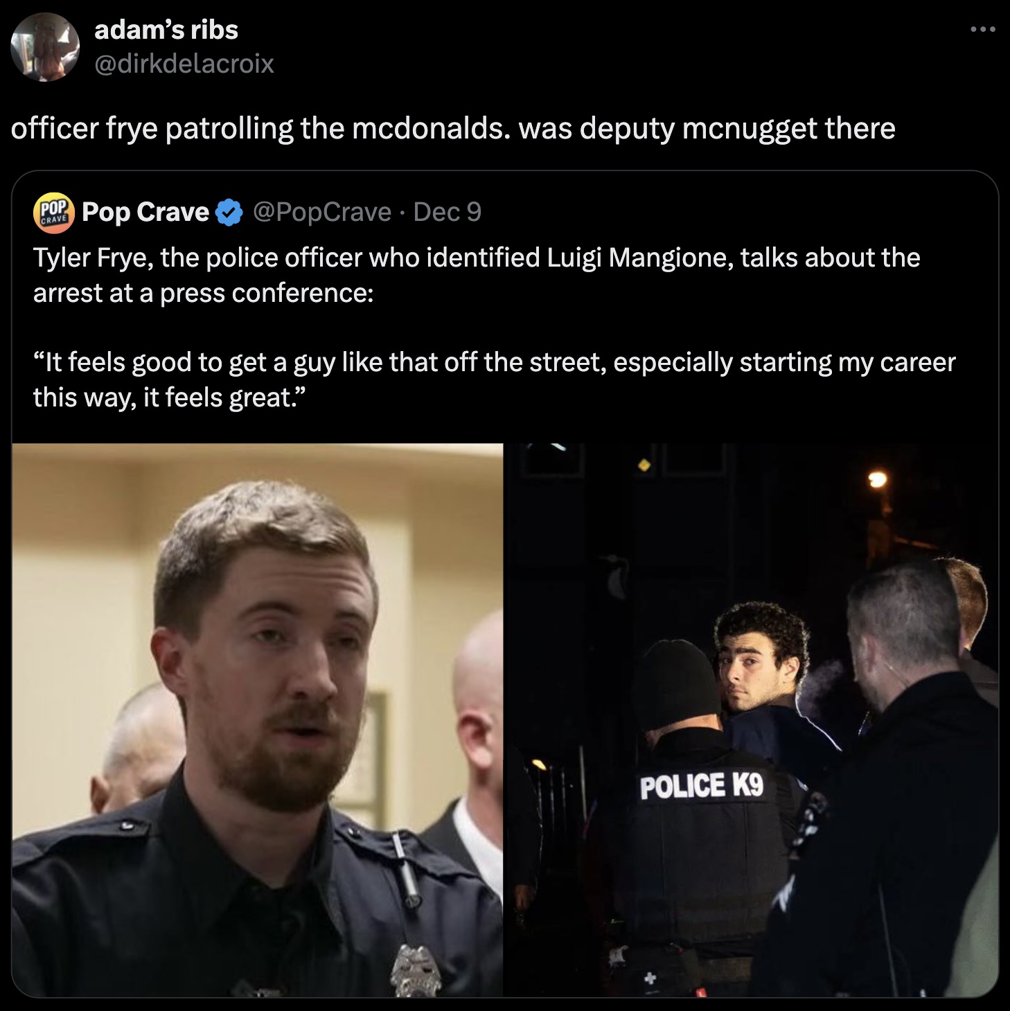 Arrest - adam's ribs officer frye patrolling the mcdonalds. was deputy mcnugget there Pop Pop Crave . Dec 9 Crave Tyler Frye, the police officer who identified Luigi Mangione, talks about the arrest at a press conference "It feels good to get a guy that o