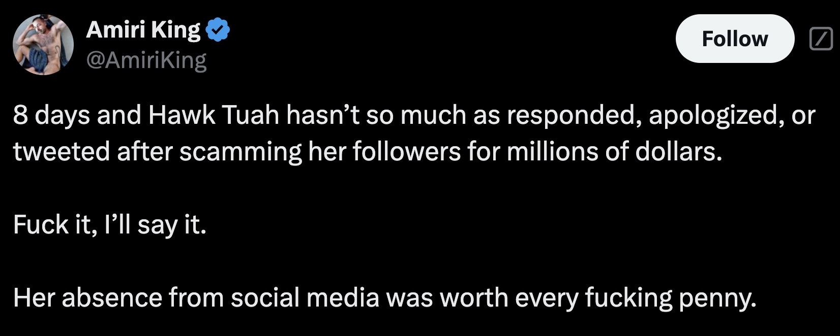 screenshot - Amiri King 8 days and Hawk Tuah hasn't so much as responded, apologized, or tweeted after scamming her ers for millions of dollars. Fuck it, I'll say it. Her absence from social media was worth every fucking penny.