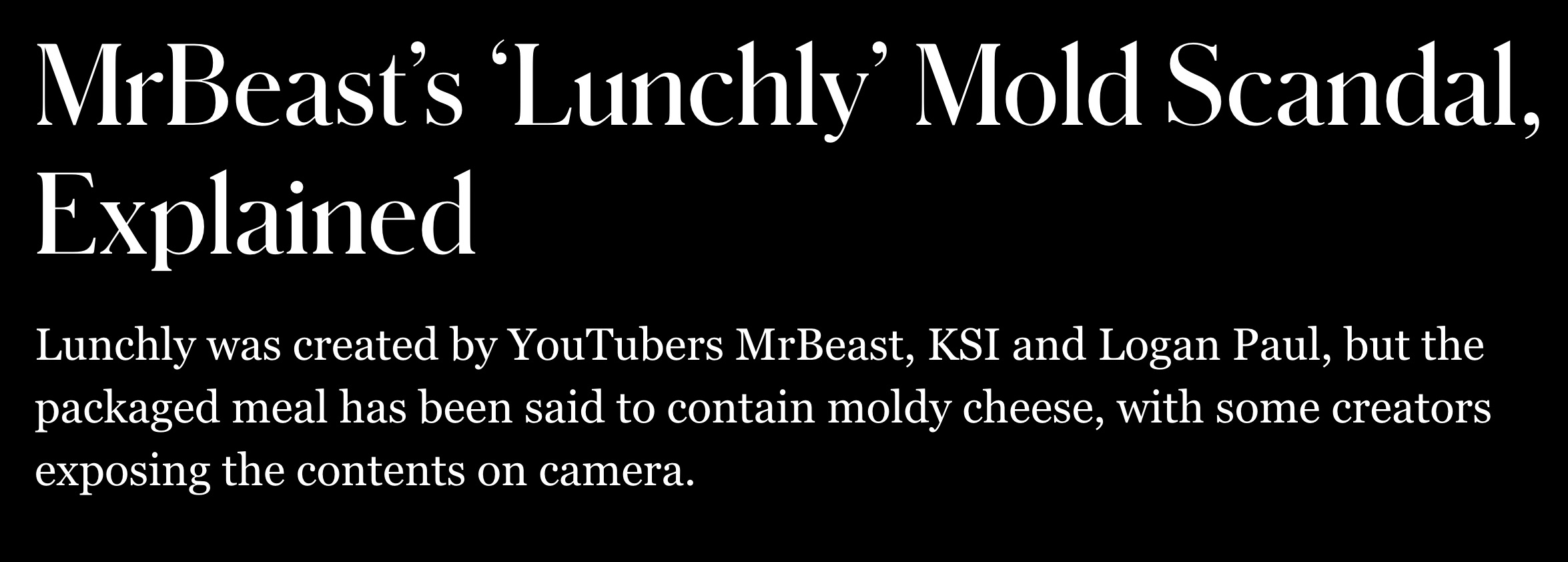 style - MrBeast's 'Lunchly' Mold Scandal, Explained Lunchly was created by YouTubers MrBeast, Ksi and Logan Paul, but the packaged meal has been said to contain moldy cheese, with some creators exposing the contents on camera.