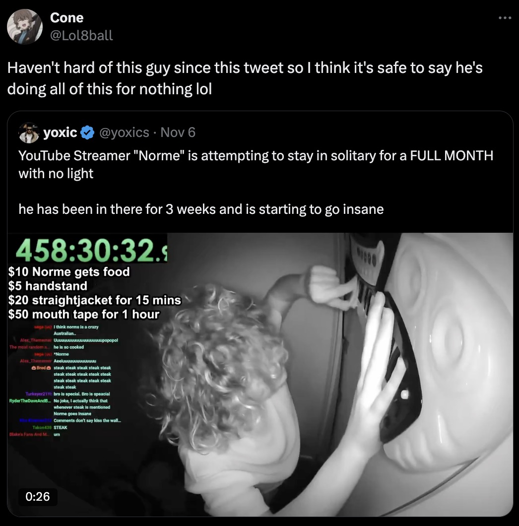 screenshot - Cone Haven't hard of this guy since this tweet so I think it's safe to say he's doing all of this for nothing lol yoxic Nov 6 YouTube Streamer "Norme" is attempting to stay in solitary for a Full Month with no light he has been in there for 3