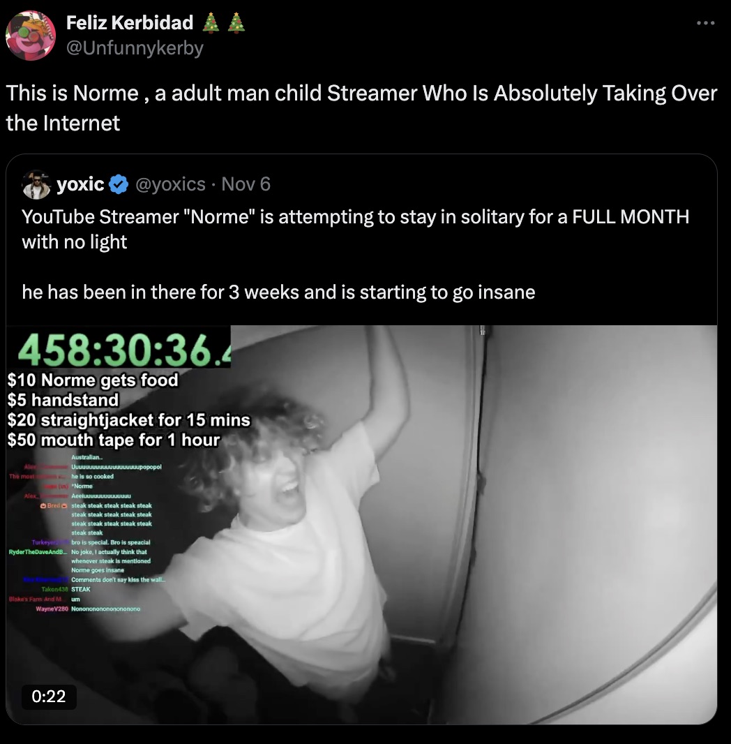 screenshot - Feliz Kerbidad A This is Norme, a adult man child Streamer Who Is Absolutely Taking Over the Internet yoxic Nov 6 YouTube Streamer "Norme" is attempting to stay in solitary for a Full Month with no light he has been in there for 3 weeks and i