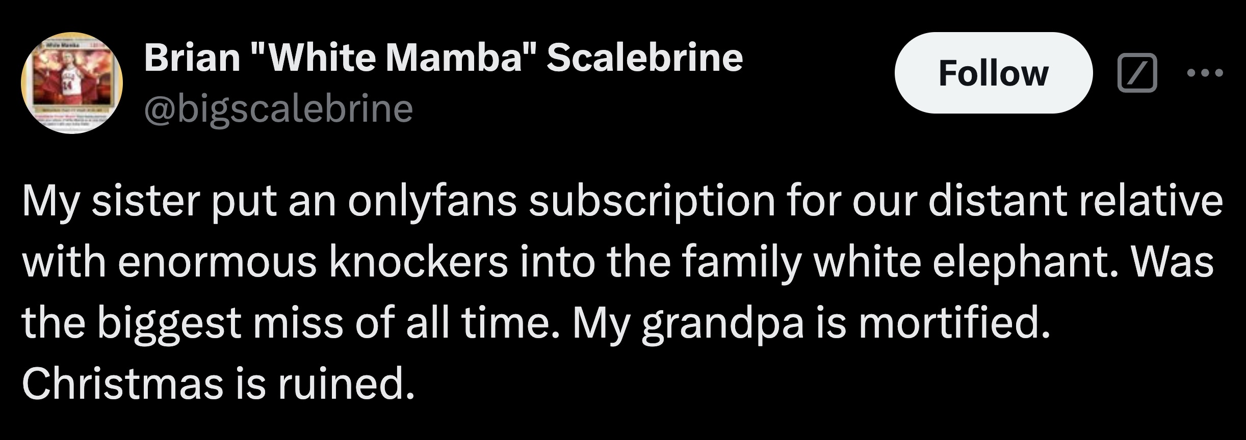 parallel - Brian "White Mamba" Scalebrine My sister put an onlyfans subscription for our distant relative with enormous knockers into the family white elephant. Was the biggest miss of all time. My grandpa is mortified. Christmas is ruined.