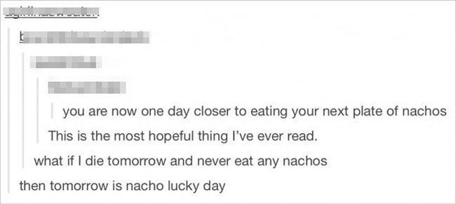 worst puns - you are now one day closer to eating your next plate of nachos This is the most hopeful thing I've ever read. what if I die tomorrow and never eat any nachos then tomorrow is nacho lucky day