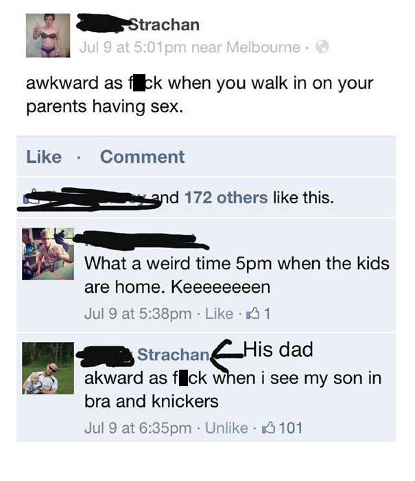 failed facebook posts - Strachan Jul 9 at pm near Melbourne. awkward as fck when you walk in on your parents having sex. Comment and 172 others this. What a weird time 5pm when the kids are home. Keeeeeeeen Jul 9 at pm 1 Strachan_His dad akward as fIck wh