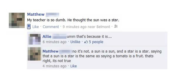 stupid facebook posts 2016 - Matthew My teacher is so dumb. He thought the sun was a star. Comment .9 minutes ago near Belmont. Allie umm that's because it is... 6 minutes ago Un 5 people Matthew n o it's not. a sun is a sun, and a star is a star. saying 