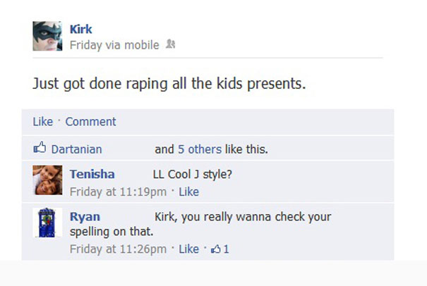 funniest facebook fails - Kirk Friday via mobile Just got done raping all the kids presents. Comment Dartanian and 5 others this. Tenisha Ll Cool style? Friday at pm Ryan Kirk, you really wanna check your spelling on that. Friday at pm 01