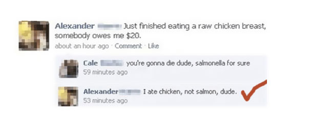misspelled facebook post - Alexander Just finished eating a raw chicken breast, somebody owes me $20. about an hour ago Comment Cale you're gonna die dude, salmonella for sure 59 minutes ago I ate chicken, not salmon, dude. Alexander 53 minutes ago