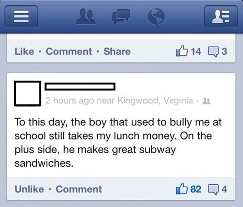 web page - Comment 14 Q3 2 hours ago near Kingwood, Virginia. To this day, the boy that used to bully me at school still takes my lunch money. On the plus side, he makes great subway sandwiches. Un Comment 82 Q4