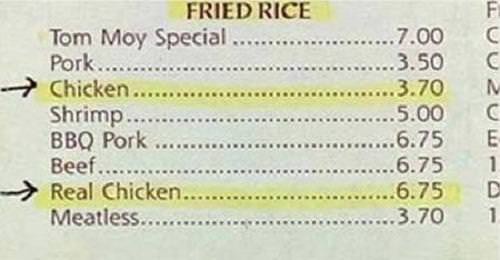 chicken real chicken - Fried Rice Tom Moy Special .. Pork...... Chicken... Shrimp... Bbq Pork ... Beef.... Real Chicken..... Meatless.... .7.00 3.50 3.70 5.00 6.75 6.75 6.75 LOV20 Lu 1 3.70