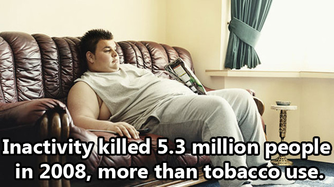 sit on your ass - Inactivity killed 5.3 million people in 2008, more than tobacco use.