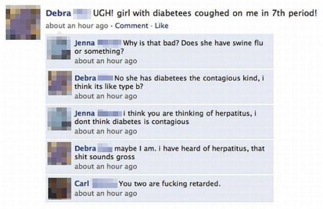 dumbest facebook fails - Debra Ugh! girl with diabetees coughed on me in 7th period! about an hour ago Comment Jenna Why is that bad? Does she have swine flu or something? about an hour ago Debra No she has diabetees the contagious kind, i think its type 