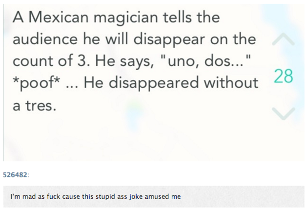 funniest jokes ever - A Mexican magician tells the audience he will disappear on the count of 3. He says, "uno, dos..." poof ... He disappeared without a tres. 526482 I'm mad as fuck cause this stupid ass joke amused me