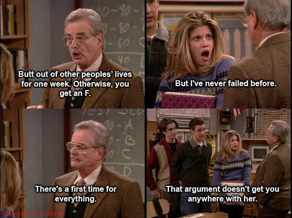 boy meets world feeny quotes - Butt out of other peoples' lives for one week. Otherwise, you get an F. But I've never failed before. B There's a first time for everything. That argument doesn't get you anywhere with her.